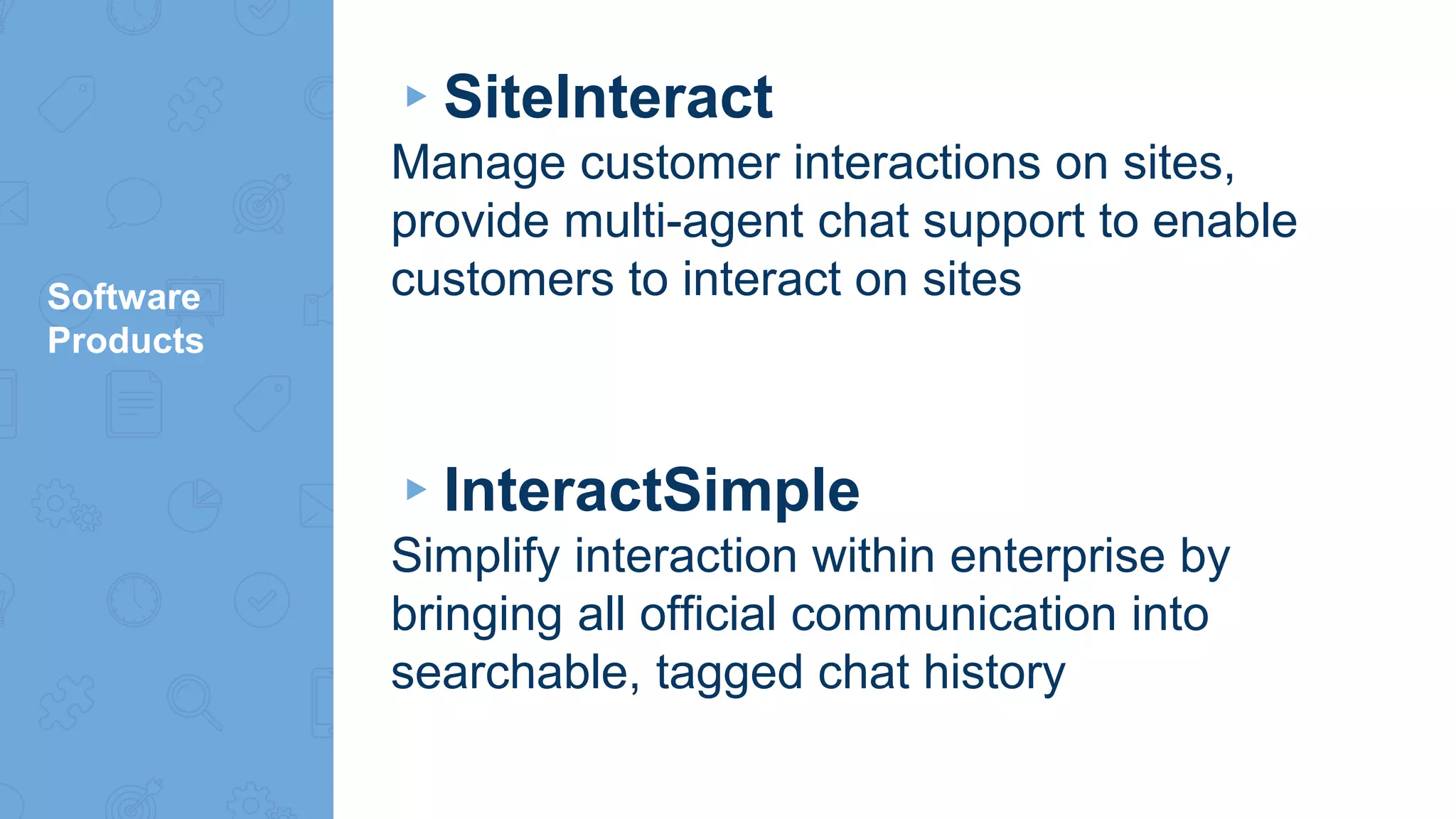 Software
Products
▸SiteInteract
Manage customer interactions on sites,
provide multi-agent chat support to enable
customers to interact on sites
▸InteractSimple
Simplify interaction within enterprise by
bringing all official communication into
searchable, tagged chat history