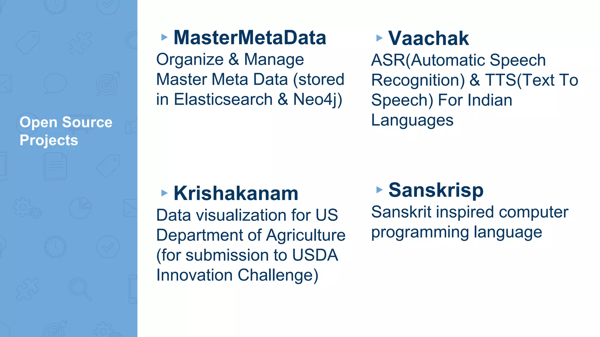 Open Source
Projects
▸MasterMetaData
Organize & Manage
Master Meta Data (stored
in Elasticsearch & Neo4j)
▸Krishakanam
Data visualization for US
Department of Agriculture
(for submission to USDA
Innovation Challenge)
▸Vaachak
ASR(Automatic Speech
Recognition) & TTS(Text To
Speech) For Indian
Languages
▸Sanskrisp
Sanskrit inspired computer
programming language