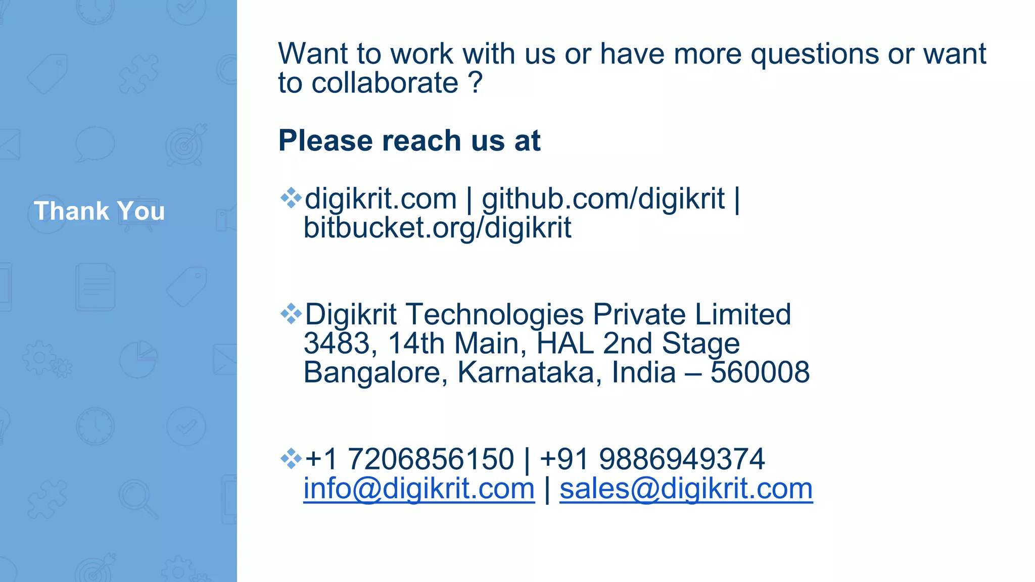 Thank You
Want to work with us or have more questions or want
to collaborate ?
Please reach us at
digikrit.com | github.com/digikrit |
bitbucket.org/digikrit
Digikrit Technologies Private Limited
3483, 14th Main, HAL 2nd Stage
Bangalore, Karnataka, India – 560008
+1 7206856150 | +91 9886949374
info@digikrit.com | sales@digikrit.com