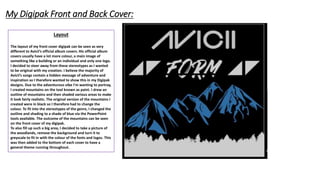 Layout
The layout of my front cover digipak can be seen as very
different to Avicii’s official album covers. His official album
covers usually have a lot more colour, a main image of
something like a building or an individual and only one logo.
I decided to steer away from these stereotypes as I wanted
to be original with my creation. I believe the majority of
Avicii’s songs contain a hidden message of adventure and
inspiration so I therefore wanted to show this in my Digipak
designs. Due to the adventurous vibe I'm wanting to portray,
I created mountains on the tool known as paint. I drew an
outline of mountains and then shaded various areas to make
it look fairly realistic. The original version of the mountains I
created were in black so I therefore had to change the
colour. To fit into the stereotypes of the genre, I changed the
outline and shading to a shade of blue via the PowerPoint
tools available. The outcome of the mountains can be seen
on the front cover of my digipak.
To also fill up such a big area, I decided to take a picture of
the woodlands, remove the background and turn it to
greyscale to fit in with the colour of the fonts and logos. This
was then added to the bottom of each cover to have a
general theme running throughout.
My Digipak Front and Back Cover:
 