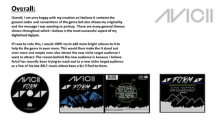 Overall:
Overall, I am very happy with my creation as I believe it contains the
general codes and conventions of the genre but also shows my originality
and the message I was wanting to portray. There are many general themes
shown throughout which I believe is the most successful aspect of my
digitalized digipak.
If I was to redo this, I would 100% try to add more bright colours to it to
help tie the genre in even more. This would then make the it stand out
even more and maybe even also attract the new niche target audience I
want to attract. The reason behind the new audience is because I believe
Avicii has recently been trying to reach out to a new niche target audience
as a few of his late 2017 music videos have a Sci-Fi feel to them.
 
