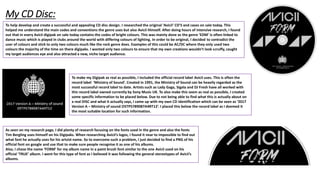 My CD Disc:
To help develop and create a successful and appealing CD disc design. I researched the original ‘Avicii’ CD’S and cases on sale today. This
helped me understand the main codes and conventions the genre uses but also Avicii Himself. After doing hours of intensive research, I found
out that in every Avicii digipak on sale today contains the codes of bright colours. This was mainly done as the genre ‘EDM’ is often linked to
dance music which is played in clubs around the world with differing colours of lighting. In order to be original, I decided to contradict the
user of colours and stick to only two colours much like the rock genre does. Examples of this could be AC/DC where they only used two
colours the majority of the time on there digipaks. I wanted only two colours to ensure that my own creations wouldn’t look scruffy, caught
my target audiences eye and also attracted a new, niche target audience.
To make my Digipak as real as possible, I included the official record label Avicii uses. This is often the
record label ‘Ministry of Sound’. Created in 1991, the Ministry of Sound can be heavily regarded as the
most successful record label to date. Artists such as Lady Gaga, Sigala and DJ Fresh have all worked with
this record label owned currently by Sony Music UK. To also make this seem as real as possible, I created
some specific information to be placed below. Due to not being able to find what this is actually about on
a real DISC and what it actually says, I came up with my own CD identification which can be seen as ‘2017
Version A – Ministry of sound O5TP5789087A4RT12’. I placed this below the record label as I deemed it
the most suitable location for such information.
As seen on my research page, I did plenty of research focusing on the fonts used in the genre and also the fonts
Tim Bergling uses himself on his Digipaks. When researching Avicii’s logos, I found it near to impossible to find out
what font he actually uses for his artsist name. So to overcome such a problem, I just decided to find a PNG of his
official font on google and use that to make sure people recognise it as one of his albums.
Also, I chose the name ‘FORM’ for my album name in a paint brush font similar to the one Avicii used on his
official ‘TRUE’ album. I went for this type of font as I believed it was following the general stereotypes of Avicii’s
albums.
 