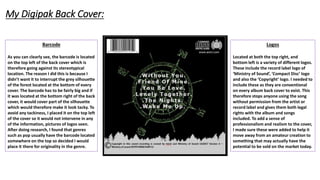 Barcode
As you can clearly see, the barcode is located
on the top left of the back cover which is
therefore going against its stereotypical
location. The reason I did this is because I
didn’t want it to interrupt the grey silhouette
of the forest located at the bottom of every
cover. The barcode has to be fairly big and if
it was located at the bottom right of the back
cover, it would cover part of the silhouette
which would therefore make it look tacky. To
avoid any tackiness, I placed it on the top left
of the cover so it would not intervene in any
of the information, pictures of logos seen.
After doing research, I found that genres
such as pop usually have the barcode located
somewhere on the top so decided I would
place it there for originality in the genre.
Logos
Located at both the top right, and
bottom left is a variety of different logos.
These include the record label logo of
‘Ministry of Sound’, ‘Compact Disc’ logo
and also the ‘Copyright’ logo. I needed to
include these as they are conventional
on every album back cover to exist. This
therefore stops anyone using the song
without permission from the artist or
record label and gives them both legal
rights with the album and songs
included. To add a sense of
professionalism and realism to the cover,
I made sure these were added to help it
move away from an amateur creation to
something that may actually have the
potential to be sold on the market today.
My Digipak Back Cover:
 