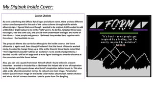 Colour Choices
As seen underlining the Official Avicii logos and album name, there are two different
colours used compared to the rest of the colour scheme throughout the whole
album design. I figured that even though I wanted to be original, I still needed to add
a little bit of bright colour to tie in the ‘EDM’ genre. To do this, I created three basic
rectangles, two the same size, and placed them underneath the logos and name of
the album. I chose purple and green as I believed they worked best together with
the colours I had available to use.
The greyscale theme also carried on through to the inside cover as the forest
silhouette is again used. Even though I believed that the forest silhouette worked
nicely, I needed to change things up a little as the theorist Steve Neale stated that
“mere repetitions wouldn’t attract an audience”. So to avoid any repetitions, I
decided to add a cliff or hill edge with a male figure looking out into the distance at
the mountains and the forest below.
Also, you can see a quote from Avicii himself which I found online in a recent
interview. I wanted to include this as I believed this helped add a hint of inspiration
to the design as this quote shows what Avicii’s inspiration behind music is. This also
adds a vibe of professionalism to it as its not just one main image. Personally, I
believe just one main image on the inside cover makes albums look rather amateur
and also a hint of laziness therefore I used a quote from Tim Bergling.
My Digipak Inside Cover:
 