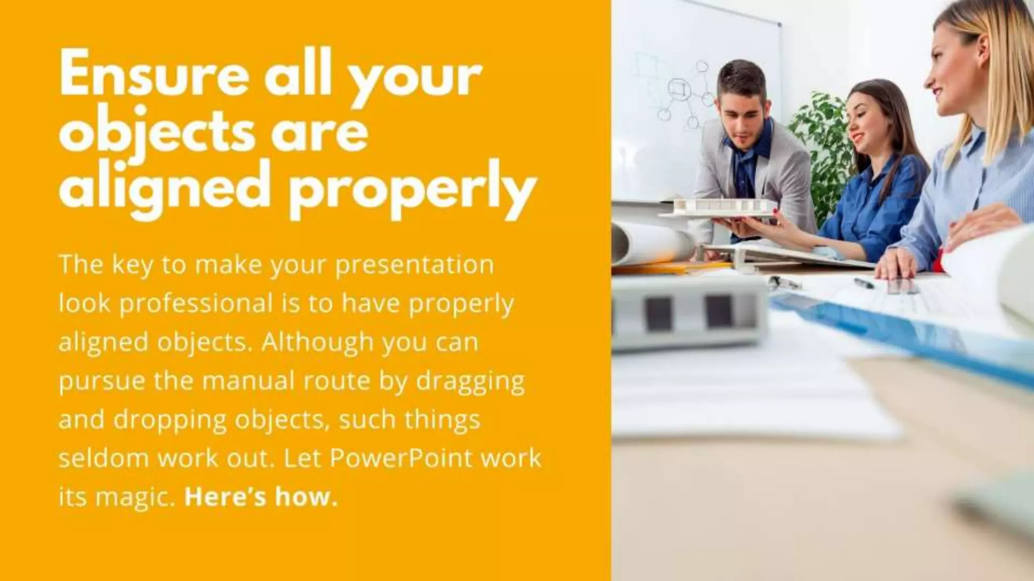 Ensure all your objects are aligned
properly
The key to make your presentation look professional is to
have properly aligned objects. Although you can pursue the
manual route by dragging and dropping objects, such things
seldom work out. Let PowerPoint work its magic. Here’s
how.
 