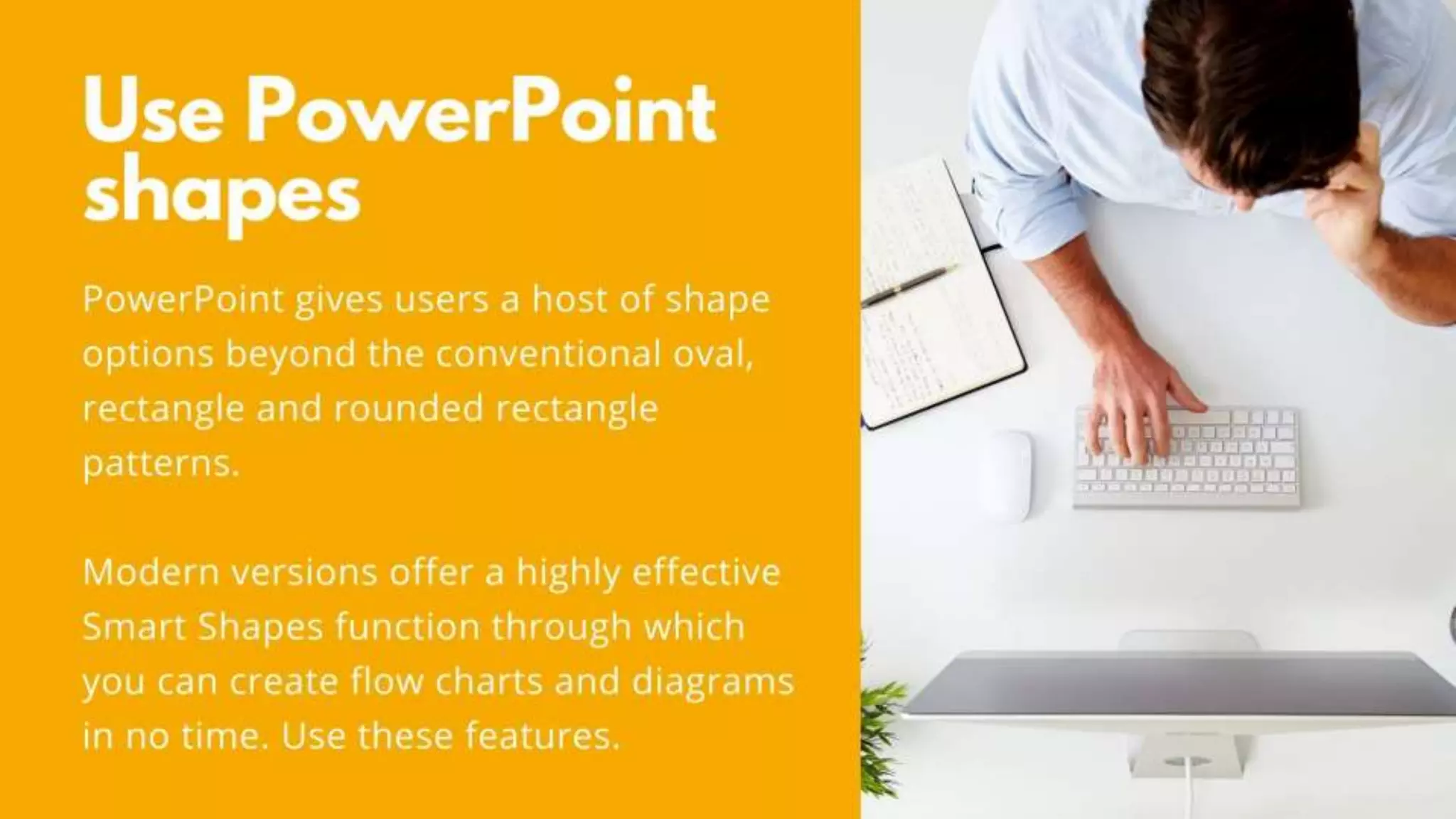 Use PowerPoint shapes
PowerPoint gives users a host of shape options beyond the
conventional oval, rectangle and rounded rectangle patterns.
Modern versions offer a highly effective Smart Shapes function
through which you can create flow charts and diagrams in no time.
Use these features.
 