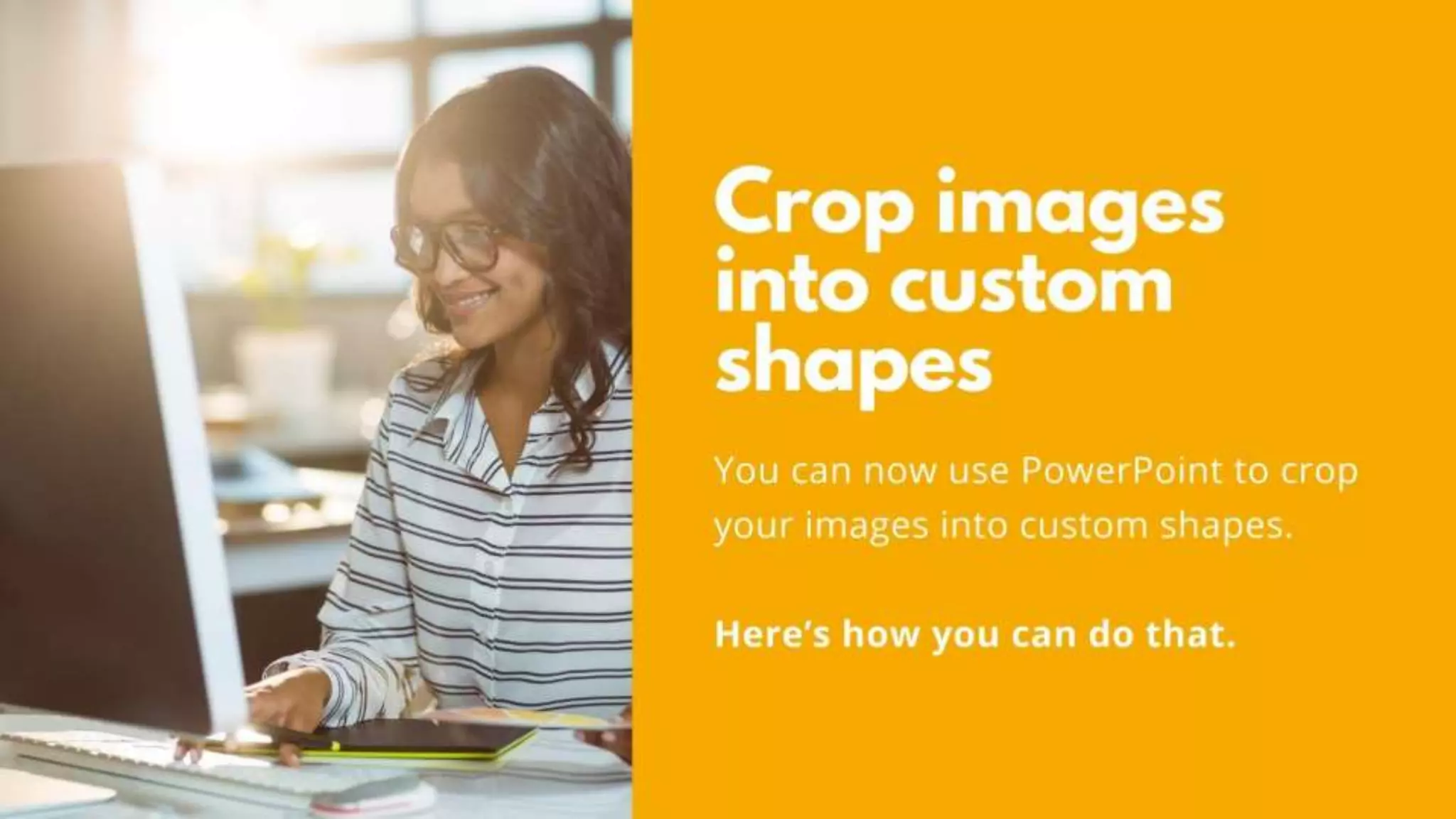 Crop images into custom shapes
You can now use PowerPoint to crop
your images into custom shapes.
Here’s how you can do that.
 