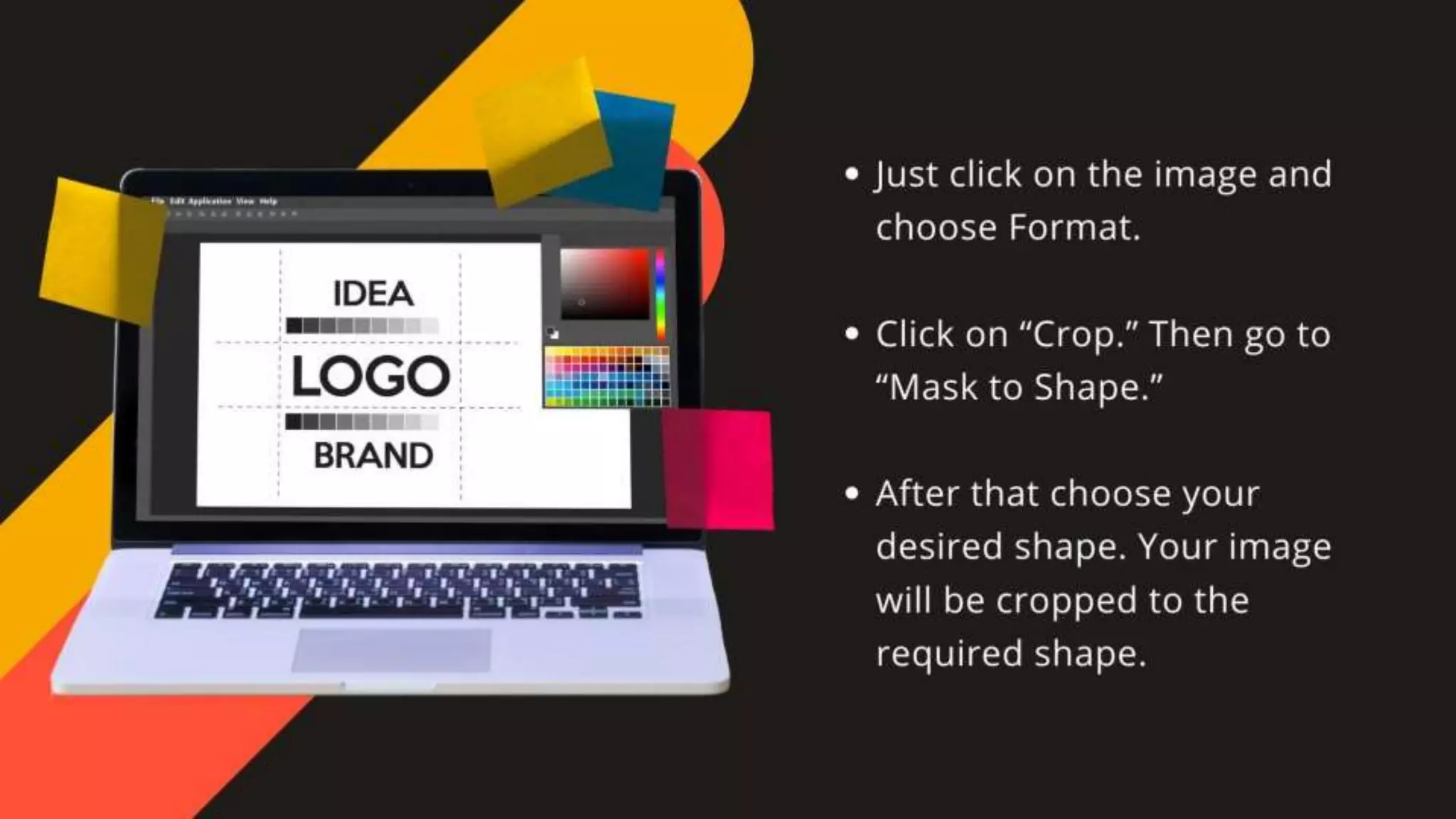 •Just click on the image and choose Format.
•Click on “Crop.” Then go to “Mask to Shape.”
•After that choose your desired shape. Your image will
be cropped to the required shape.
 