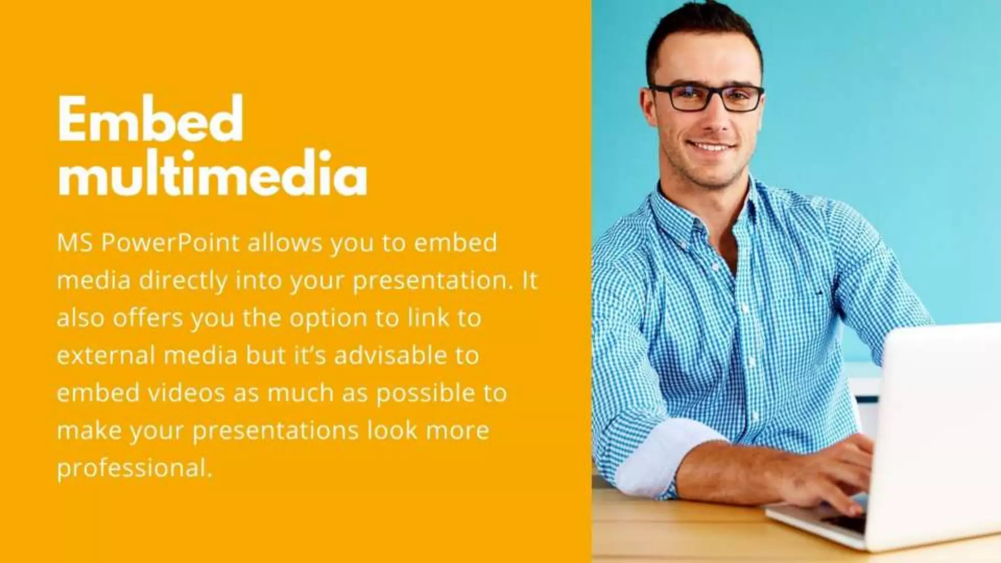 Embed multimedia
MS PowerPoint allows you to embed media directly into
your presentation. It also offers you the option to link to
external media but it’s advisable to embed videos as much
as possible to make your presentations look more
professional.
 
