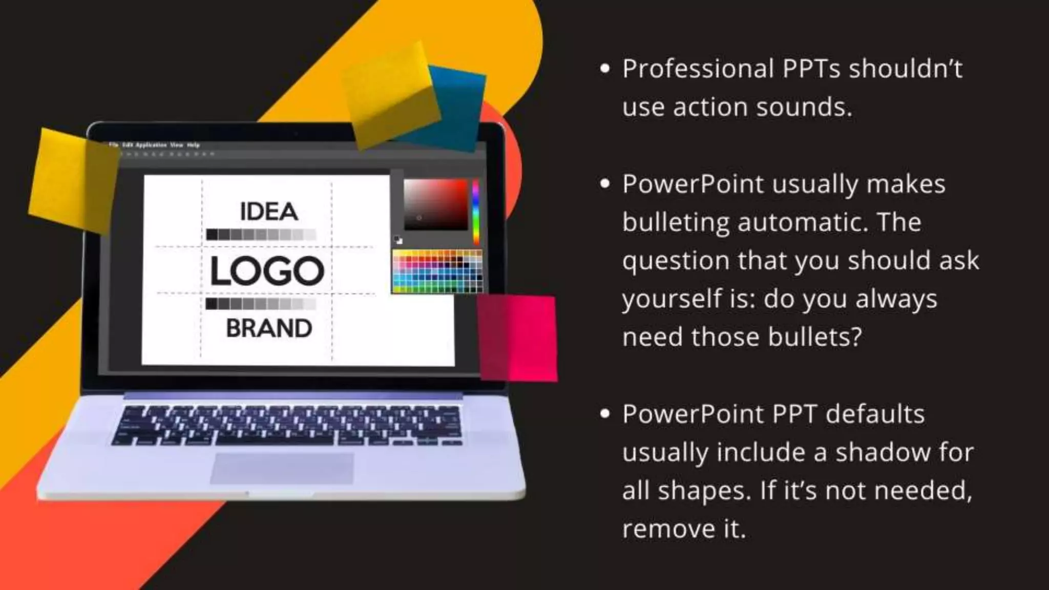 •Professional PPTs shouldn’t use action sounds.
•PowerPoint usually makes bulleting automatic. The question that
you should ask yourself is: do you always need those bullets?
•PowerPoint PPT defaults usually include a shadow for all shapes.
If it’s not needed, remove it.
 