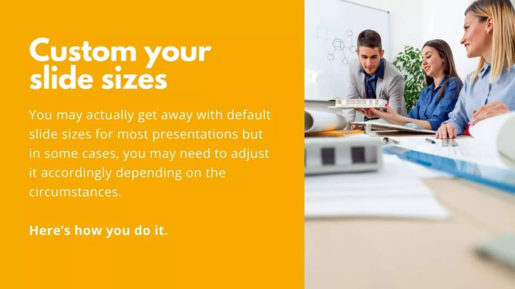 Custom your slide sizes
You may actually get away with default slide sizes for most
presentations but in some cases, you may need to adjust it
accordingly depending on the circumstances.
Here’s how you do it.
 