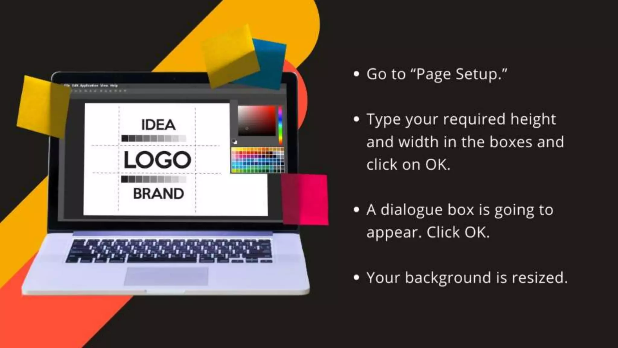 •Go to “Page Setup.”
•Type your required height and width in the boxes and click on OK.
• A dialogue box is going to appear. Click OK.
•Your background is resized.
 