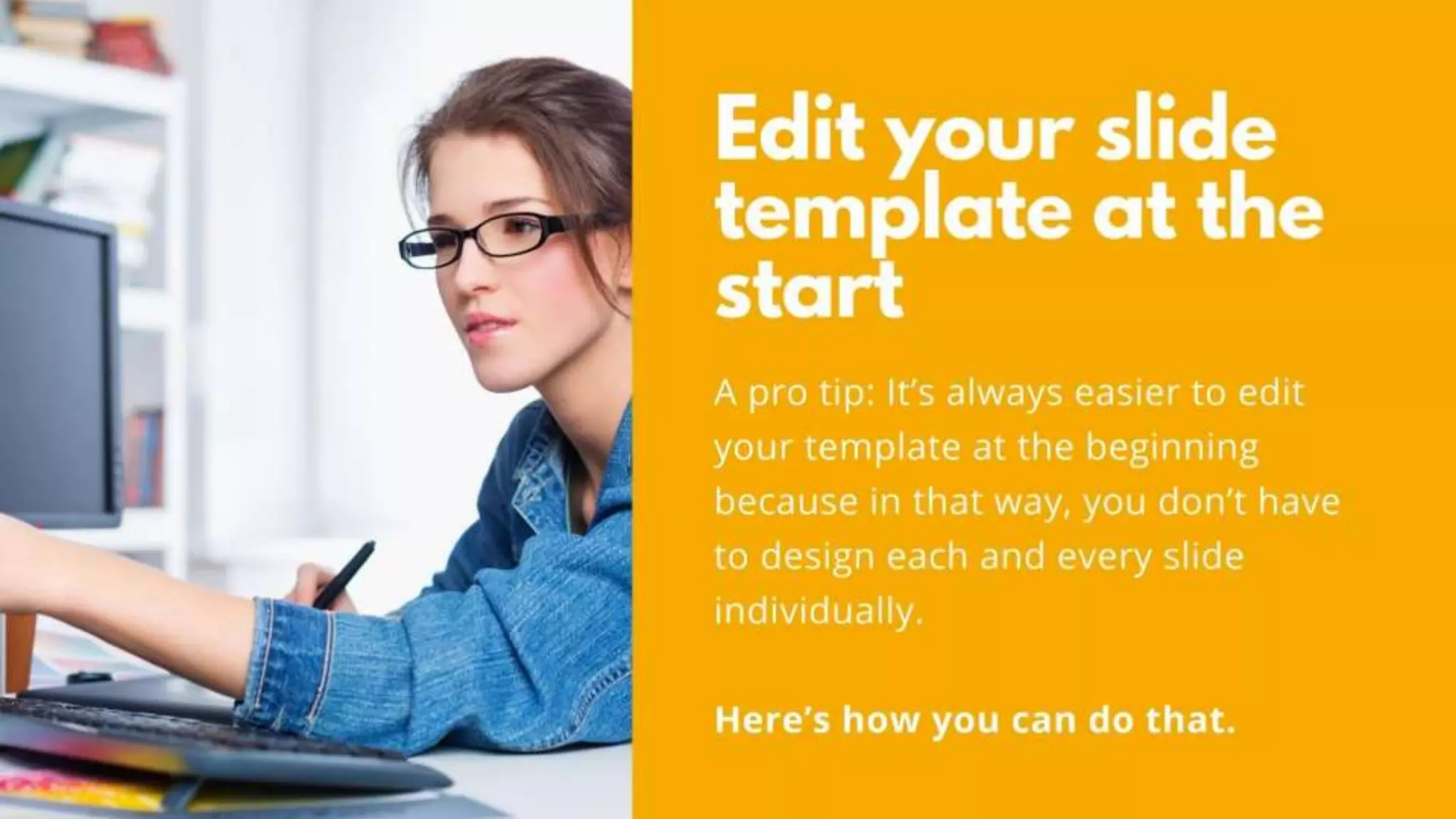 Edit your slide template at the start
A pro tip: It’s always easier to edit your template at
the beginning because in that way, you don’t have to
design each and every slide individually.
Here’s how you can do that.
 
