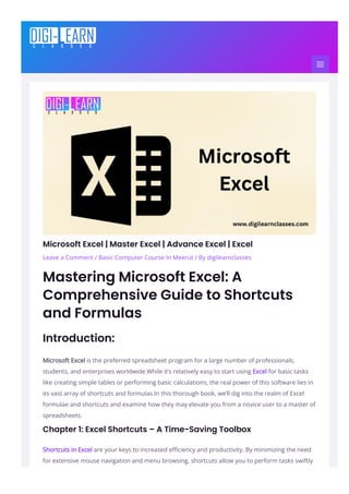 Microsoft Excel | Master Excel | Advance Excel | Excel
Leave a Comment / Basic Computer Course In Meerut / By digilearnclasses
Mastering Microsoft Excel: A
Comprehensive Guide to Shortcuts
and Formulas
Introduction:
Microsoft Excel is the preferred spreadsheet program for a large number of professionals,
students, and enterprises worldwide.While it’s relatively easy to start using Excel for basic tasks
like creating simple tables or performing basic calculations, the real power of this software lies in
its vast array of shortcuts and formulas.In this thorough book, we’ll dig into the realm of Excel
formulae and shortcuts and examine how they may elevate you from a novice user to a master of
spreadsheets.
Chapter 1: Excel Shortcuts – A Time-Saving Toolbox
Shortcuts in Excel are your keys to increased e몭ciency and productivity. By minimizing the need
for extensive mouse navigation and menu browsing, shortcuts allow you to perform tasks swiftly
 