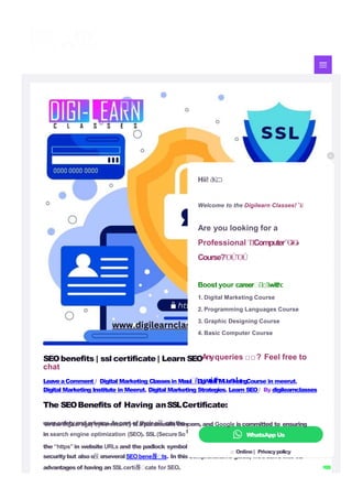 user safetyand privacy. Aspart of their e몭 orts,the
in search engine optimization (SEO). SSL(SecureSo
the “https” in website URLs and the padlock symbol
y’vemade SSLcerti몭 cates asigni몭 cant
factor
ckets Layer) certi몭 cates,indicated by
in browsers, are not only essentialfor
securitybut alsoo
몭 e
rseveral SEObene몭 ts. In this comprehensive guide, we’lldelve into t
h
e
advantagesof having an SSLcerti몭 cate for SEO.
WhatsApp Us
□ Online| Privacypolicy
Hii! ὄ
K

Welcome to the Digilearn Classes! Ἶë
Are you looking for a
Professional Ἱ“
Ἱ“
ComputerὋ
»
Ὃ
»
Course?ὍÚὍÚ
Boost your career“iἹ“
□Ἱ—
with:
1. Digital Marketing Course
2. Programming Languages Course
3. Graphic Designing Course
4. Basic Computer Course
SEObenefits | ssl certificate | Learn SEOAnyqueries □□? Feel free to
chat
LeaveaComment / Digital Marketing Classesin M
e
e
r
u
t
“
ñ
,
D
i
g
wi
t
ia
tl
hM
ua
r
sk
!e
t
i
n
gCourse in meerut,
Digital Marketing Institute in Meerut, Digital Marketing Strategies, Learn SEO/ By digilearnclasses
The SEOBenefits of Having anSSLCertificate:
In the digital age, cybersecurity isaparamount concern, and Google iscommitted to ensuring
 