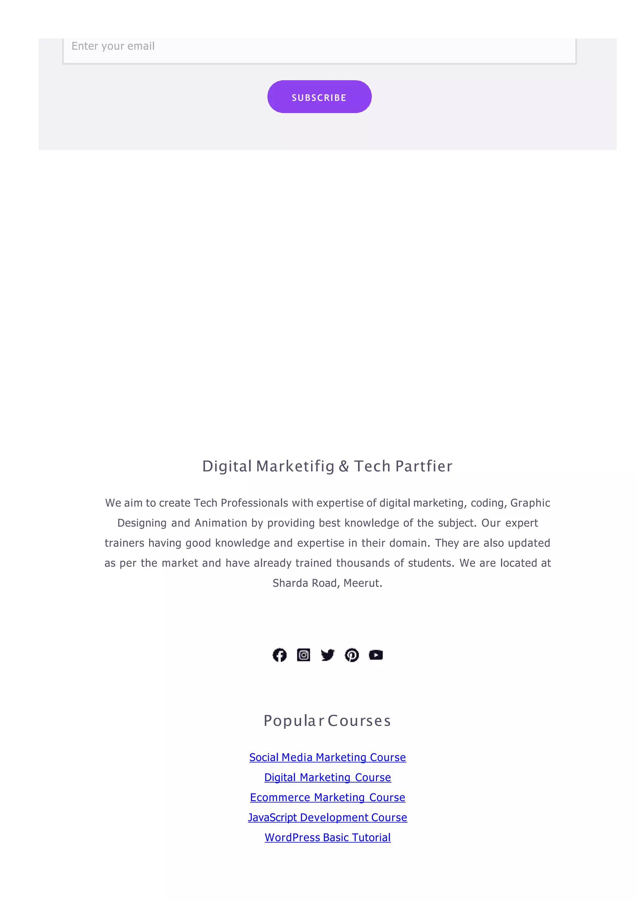 Enter your email
SUBSCRIBE
Digital Marketifig & Tech Partfier
We aim to create Tech Professionals with expertise of digital marketing, coding, Graphic
Designing and Animation by providing best knowledge of the subject. Our expert
trainers having good knowledge and expertise in their domain. They are also updated
as per the market and have already trained thousands of students. We are located at
Sharda Road, Meerut.
Popula r Courses
Social Media Marketing Course
Digital Marketing Course
Ecommerce Marketing Course
JavaScript Development Course
WordPress Basic Tutorial
 