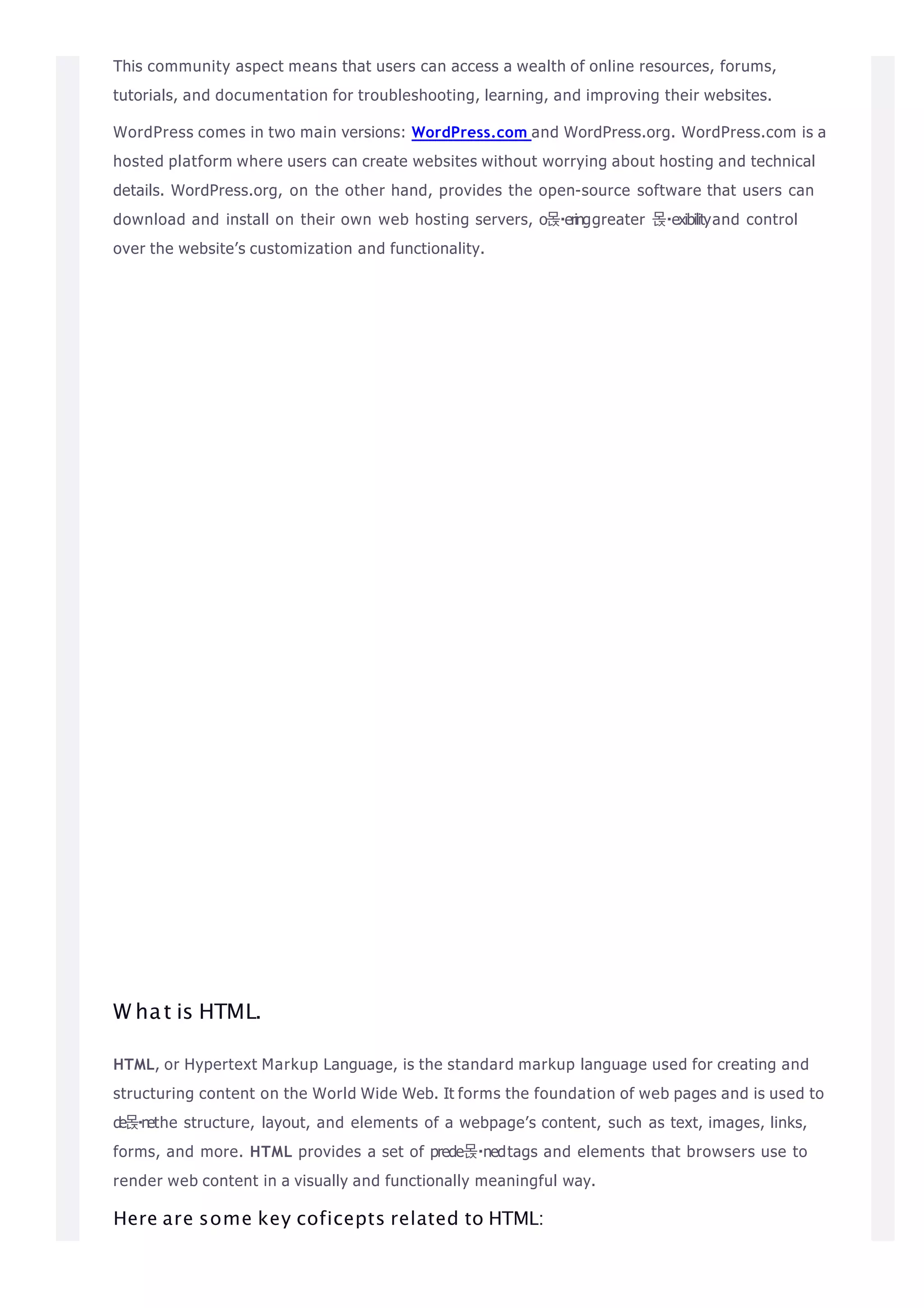 This community aspect means that users can access a wealth of online resources, forums,
tutorials, and documentation for troubleshooting, learning, and improving their websites.
WordPress comes in two main versions: WordPress.com and WordPress.org. WordPress.com is a
hosted platform where users can create websites without worrying about hosting and technical
details. WordPress.org, on the other hand, provides the open-source software that users can
download and install on their own web hosting servers, o몭 eringgreater 몭 exibilityand control
over the website’s customization and functionality.
W hat is HTML.
HTML, or Hypertext Markup Language, is the standard markup language used for creating and
structuring content on the World Wide Web. It forms the foundation of web pages and is used to
de몭nethe structure, layout, and elements of a webpage’s content, such as text, images, links,
forms, and more. HTML provides a set of prede몭 nedtags and elements that browsers use to
render web content in a visually and functionally meaningful way.
Here are some key coficepts related to HTML:
 