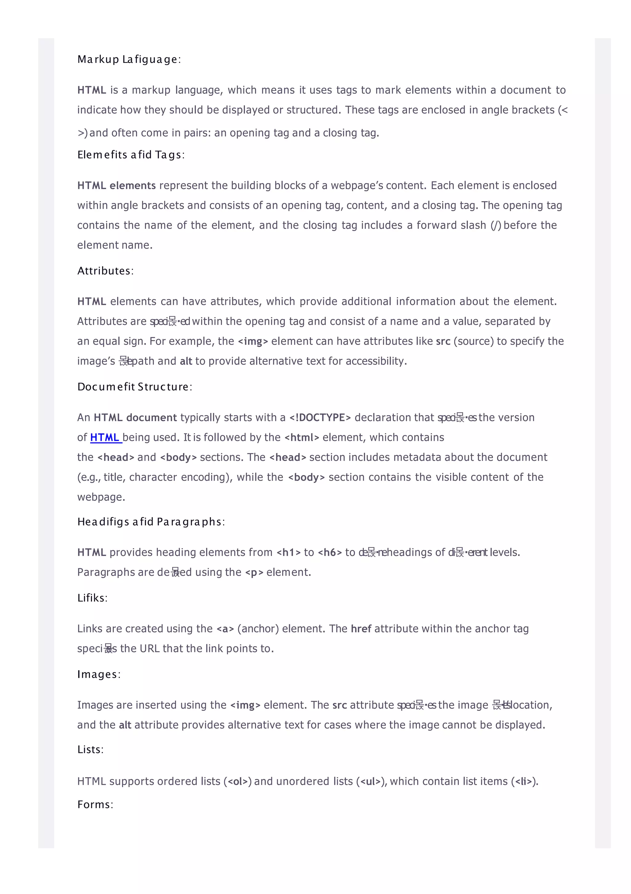 Markup Lafiguage:
HTML is a markup language, which means it uses tags to mark elements within a document to
indicate how they should be displayed or structured. These tags are enclosed in angle brackets (<
>) and often come in pairs: an opening tag and a closing tag.
Elemefits afid Tags:
HTML elements represent the building blocks of a webpage’s content. Each element is enclosed
within angle brackets and consists of an opening tag, content, and a closing tag. The opening tag
contains the name of the element, and the closing tag includes a forward slash (/) before the
element name.
Attributes:
HTML elements can have attributes, which provide additional information about the element.
Attributes are speci몭 edwithin the opening tag and consist of a name and a value, separated by
an equal sign. For example, the <img> element can have attributes like src (source) to specify the
image’s 몭l
epath and alt to provide alternative text for accessibility.
Documefit Structure:
An HTML document typically starts with a <!DOCTYPE> declaration that speci몭 es the version
of HTML being used. It is followed by the <html> element, which contains
the <head> and <body> sections. The <head> section includes metadata about the document
(e.g., title, character encoding), while the <body> section contains the visible content of the
webpage.
Headifigs afid Paragraphs:
HTML provides heading elements from <h1> to <h6> to de몭neheadings of di몭 erent levels.
Paragraphs are de몭
ned using the <p> element.
Lifiks:
Links are created using the <a> (anchor) element. The href attribute within the anchor tag
speci몭
es the URL that the link points to.
Images:
Images are inserted using the <img> element. The src attribute speci몭 es the image 몭l
e
’
slocation,
and the alt attribute provides alternative text for cases where the image cannot be displayed.
Lists:
HTML supports ordered lists (<ol>) and unordered lists (<ul>), which contain list items (<li>).
Forms:
 
