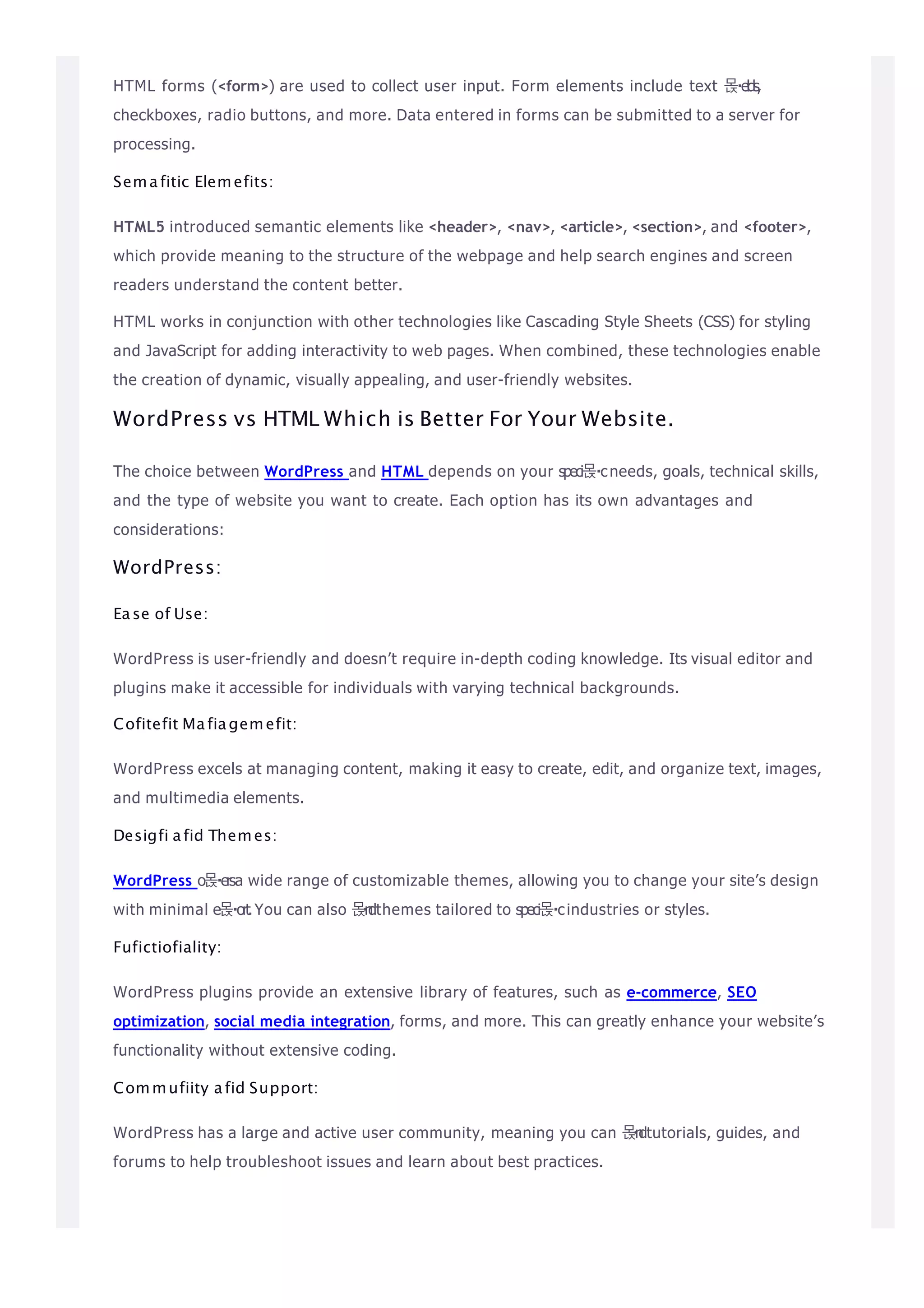 HTML forms (<form>) are used to collect user input. Form elements include text 몭elds,
checkboxes, radio buttons, and more. Data entered in forms can be submitted to a server for
processing.
Semafitic Elemefits:
HTML5 introduced semantic elements like <header>, <nav>, <article>, <section>, and <footer>,
which provide meaning to the structure of the webpage and help search engines and screen
readers understand the content better.
HTML works in conjunction with other technologies like Cascading Style Sheets (CSS) for styling
and JavaScript for adding interactivity to web pages. When combined, these technologies enable
the creation of dynamic, visually appealing, and user-friendly websites.
WordPress vs HTML Which is Better For Your Website.
The choice between WordPress and HTML depends on your speci몭 cneeds, goals, technical skills,
and the type of website you want to create. Each option has its own advantages and
considerations:
WordPress:
Ease of Use:
WordPress is user-friendly and doesn’t require in-depth coding knowledge. Its visual editor and
plugins make it accessible for individuals with varying technical backgrounds.
Cofitefit Mafiagemefit:
WordPress excels at managing content, making it easy to create, edit, and organize text, images,
and multimedia elements.
Desigfi afid Themes:
WordPress o몭ersa wide range of customizable themes, allowing you to change your site’s design
with minimal e몭 ort.You can also 몭n
dthemes tailored to speci몭 cindustries or styles.
Fufictiofiality:
WordPress plugins provide an extensive library of features, such as e-commerce, SEO
optimization, social media integration, forms, and more. This can greatly enhance your website’s
functionality without extensive coding.
Commufiity afid Support:
WordPress has a large and active user community, meaning you can 몭n
dtutorials, guides, and
forums to help troubleshoot issues and learn about best practices.
 