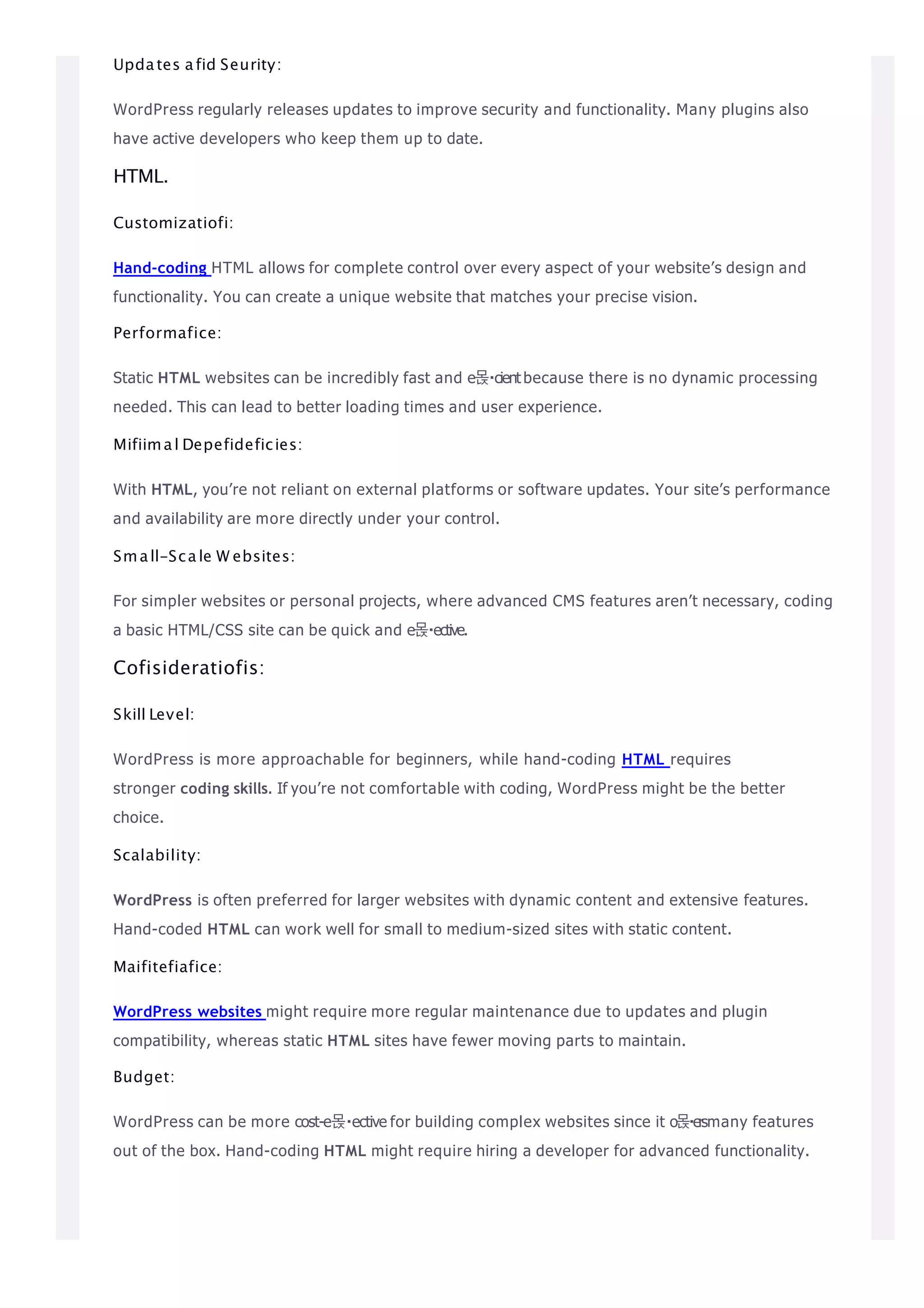 Updates afid Seurity:
WordPress regularly releases updates to improve security and functionality. Many plugins also
have active developers who keep them up to date.
HTML.
Customizatiofi:
Hand-coding HTML allows for complete control over every aspect of your website’s design and
functionality. You can create a unique website that matches your precise vision.
Performafice:
Static HTML websites can be incredibly fast and e몭 cientbecause there is no dynamic processing
needed. This can lead to better loading times and user experience.
Mifiimal Depefideficies:
With HTML, you’re not reliant on external platforms or software updates. Your site’s performance
and availability are more directly under your control.
Small-Scale W ebsites:
For simpler websites or personal projects, where advanced CMS features aren’t necessary, coding
a basic HTML/CSS site can be quick and e몭 ective.
Cofisideratiofis:
Skill Level:
WordPress is more approachable for beginners, while hand-coding HTML requires
stronger coding skills. If you’re not comfortable with coding, WordPress might be the better
choice.
Scalability:
WordPress is often preferred for larger websites with dynamic content and extensive features.
Hand-coded HTML can work well for small to medium-sized sites with static content.
Maifitefiafice:
WordPress websites might require more regular maintenance due to updates and plugin
compatibility, whereas static HTML sites have fewer moving parts to maintain.
Budget:
WordPress can be more cost-e몭 ective for building complex websites since it o몭ersmany features
out of the box. Hand-coding HTML might require hiring a developer for advanced functionality.
 
