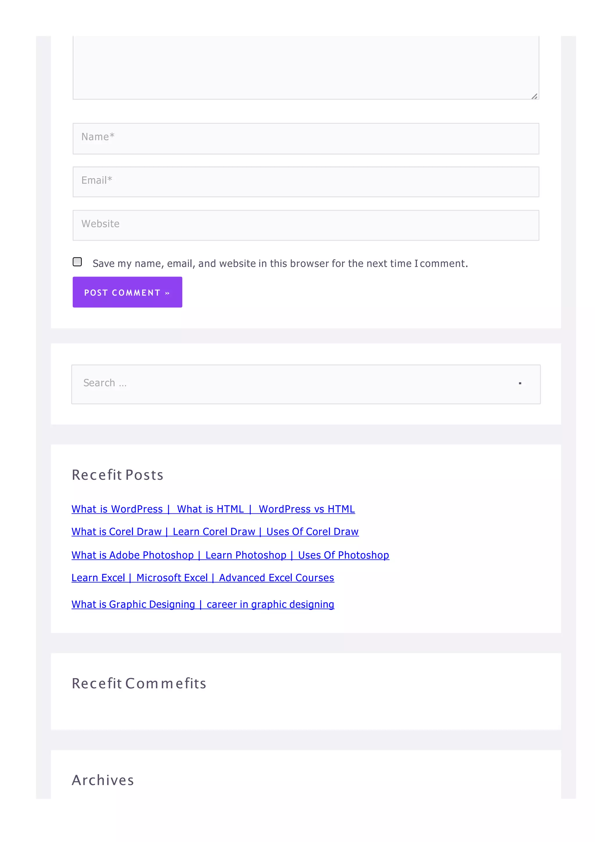 Save my name, email, and website in this browser for the next time I comment.
POST C O M M E N T »
Name*
Email*
Website
Recefit Posts
What is WordPress | What is HTML | WordPress vs HTML
What is Corel Draw | Learn Corel Draw | Uses Of Corel Draw
What is Adobe Photoshop | Learn Photoshop | Uses Of Photoshop
Learn Excel | Microsoft Excel | Advanced Excel Courses
What is Graphic Designing | career in graphic designing
Recefit Commefits
Archives
Search …
 