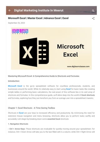 Digital Marketing Institute In Meerut
Microsoft Excel | Master Excel | Advance Excel | Excel
September 26, 2023
Mastering Microsoft Excel: A Comprehensive Guide to Shortcuts and Formulas
Introduction:
Microsoft Excel is the go-to spreadsheet software for countless professionals, students, and
businesses around the world. While it's relatively easy to start using Excel for basic tasks like creating
simple tables or performing basic calculations, the real power of this software lies in its vast array of
shortcuts and formulas. In this comprehensive guide, we'll delve deep into the world of Excel shortcuts
and formulas, exploring how they can transform you from an average user into a spreadsheet maestro.
Chapter 1: Excel Shortcuts - A Time-Saving Toolbox
Shortcuts in Excel are your keys to increased e몭ciency and productivity. By minimizing the need for
extensive mouse navigation and menu browsing, shortcuts allow you to perform tasks swiftly and
accurately. Let's begin by breaking down some essential Excel shortcuts:
1. Navigation Shortcuts
- Ctrl + Arrow Keys: These shortcuts are invaluable for quickly moving around your spreadsheet. For
instance, Ctrl + Down Arrow will take you to the last 몭lled cell in a column, while Ctrl + Right Arrow will
 