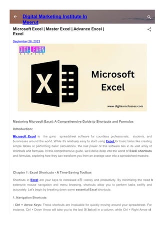 Digital Marketing Institute In
Meerut
Microsoft Excel | Master Excel | Advance Excel |
Excel
September 26, 2023
Mastering Microsoft Excel: A Comprehensive Guide to Shortcuts and Formulas
Introduction:
Microsoft Excel is the go-to spreadsheet software for countless professionals, students, and
businesses around the world. While it's relatively easy to start using Excel for basic tasks like creating
simple tables or performing basic calculations, the real power of this software lies in its vast array of
shortcuts and formulas. In this comprehensive guide, we'll delve deep into the world of Excel shortcuts
and formulas, exploring how they can transform you from an average user into a spreadsheet maestro.
Chapter 1: Excel Shortcuts - A Time-Saving Toolbox
Shortcuts in Excel are your keys to increased e몭 ciency and productivity. By minimizing the need f
o
r
extensive mouse navigation and menu browsing, shortcuts allow you to perform tasks swiftly and
accurately. Let's begin by breaking down some essential Excel shortcuts:
1. Navigation Shortcuts
- Ctrl + Arrow Keys: These shortcuts are invaluable for quickly moving around your spreadsheet. For
instance, Ctrl + Down Arrow will take you to the last 몭 lledcell in a column, while Ctrl + Right Arrow will
 