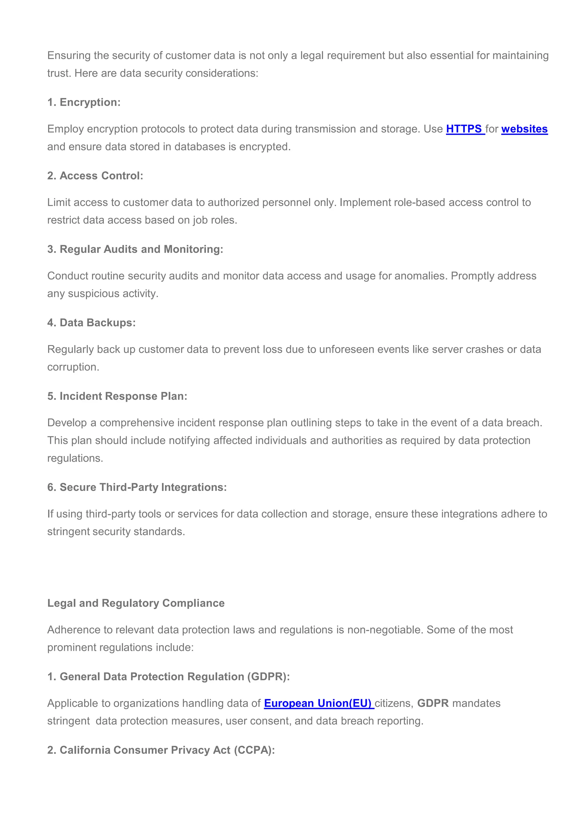 Ensuring the security of customer data is not only a legal requirement but also essential for maintaining
trust. Here are data security considerations:
1. Encryption:
Employ encryption protocols to protect data during transmission and storage. Use HTTPS for websites
and ensure data stored in databases is encrypted.
2. Access Control:
Limit access to customer data to authorized personnel only. Implement role-based access control to
restrict data access based on job roles.
3. Regular Audits and Monitoring:
Conduct routine security audits and monitor data access and usage for anomalies. Promptly address
any suspicious activity.
4. Data Backups:
Regularly back up customer data to prevent loss due to unforeseen events like server crashes or data
corruption.
5. Incident Response Plan:
Develop a comprehensive incident response plan outlining steps to take in the event of a data breach.
This plan should include notifying affected individuals and authorities as required by data protection
regulations.
6. Secure Third-Party Integrations:
If using third-party tools or services for data collection and storage, ensure these integrations adhere to
stringent security standards.
Legal and Regulatory Compliance
Adherence to relevant data protection laws and regulations is non-negotiable. Some of the most
prominent regulations include:
1. General Data Protection Regulation (GDPR):
Applicable to organizations handling data of European Union(EU) citizens, GDPR mandates
stringent data protection measures, user consent, and data breach reporting.
2. California Consumer Privacy Act (CCPA):
 