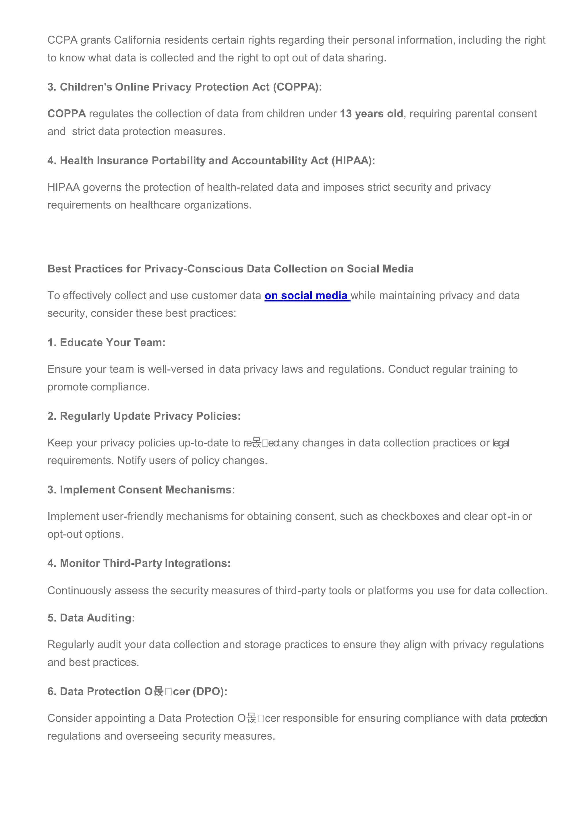 CCPA grants California residents certain rights regarding their personal information, including the right
to know what data is collected and the right to opt out of data sharing.
3. Children's Online Privacy Protection Act (COPPA):
COPPA regulates the collection of data from children under 13 years old, requiring parental consent
and strict data protection measures.
4. Health Insurance Portability and Accountability Act (HIPAA):
HIPAA governs the protection of health-related data and imposes strict security and privacy
requirements on healthcare organizations.
Best Practices for Privacy-Conscious Data Collection on Social Media
To effectively collect and use customer data on social media while maintaining privacy and data
security, consider these best practices:
1. Educate Your Team:
Ensure your team is well-versed in data privacy laws and regulations. Conduct regular training to
promote compliance.
2. Regularly Update Privacy Policies:
Keep your privacy policies up-to-date to re몭 ectany changes in data collection practices or legal
requirements. Notify users of policy changes.
3. Implement Consent Mechanisms:
Implement user-friendly mechanisms for obtaining consent, such as checkboxes and clear opt-in or
opt-out options.
4. Monitor Third-Party Integrations:
Continuously assess the security measures of third-party tools or platforms you use for data collection.
5. Data Auditing:
Regularly audit your data collection and storage practices to ensure they align with privacy regulations
and best practices.
6. Data Protection O몭 cer (DPO):
Consider appointing a Data Protection O몭 cer responsible for ensuring compliance with data protection
regulations and overseeing security measures.
 