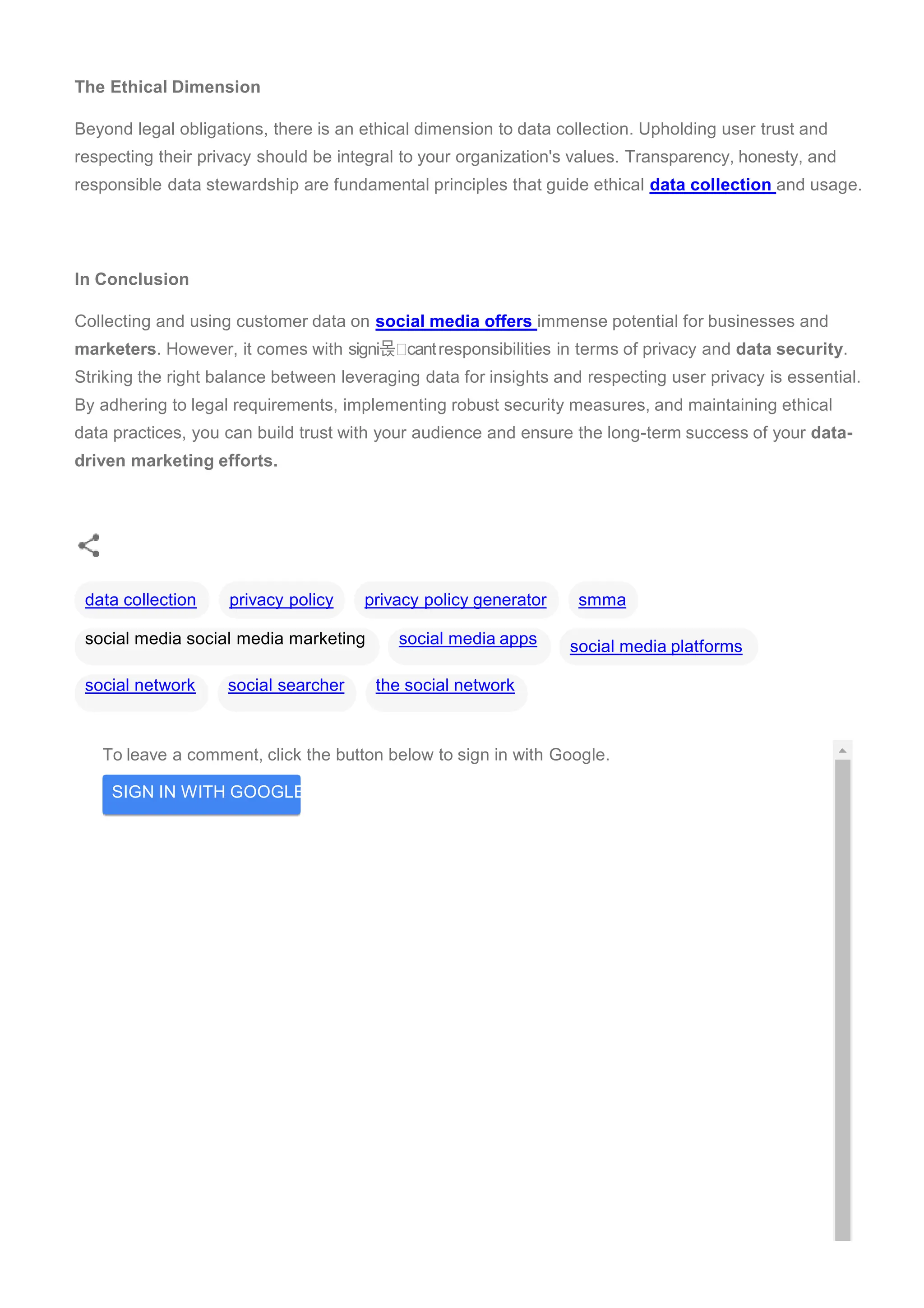 To leave a comment, click the button below to sign in with Google.
SIGN IN WITH GOOGLE
The Ethical Dimension
Beyond legal obligations, there is an ethical dimension to data collection. Upholding user trust and
respecting their privacy should be integral to your organization's values. Transparency, honesty, and
responsible data stewardship are fundamental principles that guide ethical data collection and usage.
In Conclusion
Collecting and using customer data on social media offers immense potential for businesses and
marketers. However, it comes with signi몭 cantresponsibilities in terms of privacy and data security.
Striking the right balance between leveraging data for insights and respecting user privacy is essential.
By adhering to legal requirements, implementing robust security measures, and maintaining ethical
data practices, you can build trust with your audience and ensure the long-term success of your data-
driven marketing efforts.
smma
social media platforms
data collection privacy policy privacy policy generator
social media social media marketing social media apps
social network social searcher the social network
 