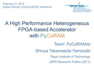 A High Performance Heterogeneous
FPGA-based Accelerator
with PyCoRAM
Team: PyCoRAMist
Shinya Takamaeda-Yamazaki
Tokyo Institute of Technology
JSPS Research Fellow (DC1)
February 21, 2014
Digilent Design Contest @TED Yokohama
 