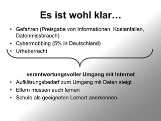 Es ist wohl klar…
• Gefahren (Preisgabe von Informationen, Kostenfallen,
  Datenmissbrauch)
• Cybermobbing (5% in Deutschland)
• Urheberrecht



       verantwortungsvoller Umgang mit Internet
• Aufklärungsbedarf zum Umgang mit Daten steigt
• Eltern müssen auch lernen
• Schule als geeigneten Lernort anerkennen
 