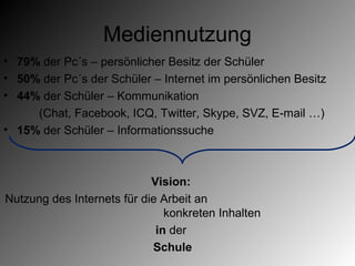Mediennutzung
• 79% der Pc´s – persönlicher Besitz der Schüler
• 50% der Pc´s der Schüler – Internet im persönlichen Besitz
• 44% der Schüler – Kommunikation
     (Chat, Facebook, ICQ, Twitter, Skype, SVZ, E-mail …)
• 15% der Schüler – Informationssuche



                            Vision:
Nutzung des Internets für die Arbeit an
                               konkreten Inhalten
                             in der
                            Schule
 