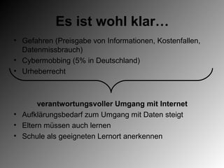 Es ist wohl klar…
• Gefahren (Preisgabe von Informationen, Kostenfallen,
  Datenmissbrauch)
• Cybermobbing (5% in Deutschland)
• Urheberrecht



       verantwortungsvoller Umgang mit Internet
• Aufklärungsbedarf zum Umgang mit Daten steigt
• Eltern müssen auch lernen
• Schule als geeigneten Lernort anerkennen
 