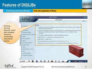 10Copyright © SoftTech Engineers Pvt. Ltd. Web: http://www.eLearning-SoftTech.com
Features of DIGILIBe
Point wise explanation of theoryTeaching-Learning Module
Teaching -
learning
becomes easier
with complete
theory for
accelerating
educational
process.
 