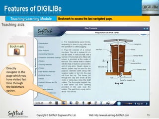 13Copyright © SoftTech Engineers Pvt. Ltd. Web: http://www.eLearning-SoftTech.com
Features of DIGILIBe
Bookmark to access the last navigated page.Teaching-Learning Module
Directly
navigate to the
page which you
have visited last
time through
the bookmark
option.
 