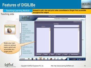 14Copyright © SoftTech Engineers Pvt. Ltd. Web: http://www.eLearning-SoftTech.com
Features of DIGILIBe
Notepad to add, view and print notes consolidated at Single Point accessible
throughout the subject
Teaching-Learning Module
Make your own
notes on various
topics which are
accessible at a
single point.
 