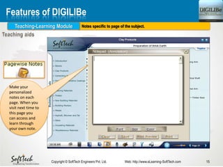 Notes specific to page of the subject.
15Copyright © SoftTech Engineers Pvt. Ltd. Web: http://www.eLearning-SoftTech.com
Features of DIGILIBe
Teaching-Learning Module
Make your
personalized
notes on each
page. When you
visit next time to
this page you
can access and
learn through
your own note.
 