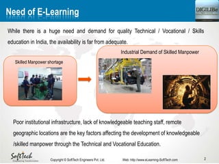 2
Need of E-Learning
While there is a huge need and demand for quality Technical / Vocational / Skills
education in India, the availability is far from adequate.
Industrial Demand of Skilled Manpower
Skilled Manpower shortage
Copyright © SoftTech Engineers Pvt. Ltd. Web: http://www.eLearning-SoftTech.com
Poor institutional infrastructure, lack of knowledgeable teaching staff, remote
geographic locations are the key factors affecting the development of knowledgeable
/skilled manpower through the Technical and Vocational Education.
 