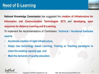 3
Need of E-Learning
National Knowledge Commission has suggested the creation of infrastructure for
Information and Communication Technologies (ICT) and developing open
resources for distance Learning and E-Learning.
To implement the recommendations of Commission, Technical / Vocational Institutes
need to
• Accelerate creation of right infrastructure,
• Adopt new technology based Learning, Training or Teaching paradigms to
close the existing capacity gap and
• Meet the demands of quality education.
Copyright © SoftTech Engineers Pvt. Ltd. Web: http://www.eLearning-SoftTech.com
 