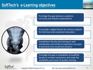 SoftTech’s e-Learning objectives
To bridge the gap between academic
curricula and industry expectations
To provide a digital library for various subjects
for technical and vocational education.
Compliment faculty led training as well
standardize and reinforce important concepts
in technical and vocational streams
To bridge the gap in availability of qualified
faculty in remote institutions and scale the
availability and reach of quality training
4Copyright © SoftTech Engineers Pvt. Ltd. Web: http://www.eLearning-SoftTech.com
 