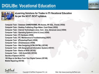 41Copyright © SoftTech Engineers Pvt. Ltd. Web: http://www.eLearning-SoftTech.com
Computer Tutor - Database (DBMS/RDBMS, MS Access, MY SQL, Oracle) (VE92)
Computer Tutor - Desktop Publishing (Page Maker, Corel Draw) (VE93)
Computer Tutor - Internet Technologies (Java, Core Java, Advanced Java) (VE94)
Computer Tutor - Operating Systems (Unix & Linux) (VE95)
Computer Tutor - PC Hardware (VE96)
Computer Tutor - PC- Maintenance & Troubleshooting (VE97)
Computer Tutor -(Photoshop/Flash) (VE98)
Computer Tutor - (Dreamweaver) (VE99)
Computer Tutor - Web Designing (HTML/DHTML) (VE100)
Computer Tutor - GIS (Geographical Information System) (VE101)
Computer Tutor - Basics of RFID (VE102)
Computer Tutor - CAD (AutoCAD) (VE103)
Secrets of Speech (VE107)
100 Ways to Get More From Your Digital Camera (VE108)
Mobile Repairing (VE109)
DIGILIBe: Vocational Education
eLearning Solutions for Trades in ITI /Vocational Education
As per the NCVT /SCVT syllabus.
 