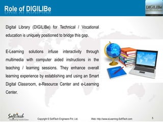 5
Role of DIGILIBe
Digital Library (DIGILIBe) for Technical / Vocational
education is uniquely positioned to bridge this gap.
E-Learning solutions infuse interactivity through
multimedia with computer aided instructions in the
teaching / learning sessions. They enhance overall
learning experience by establishing and using an Smart
Digital Classroom, e-Resource Center and e-Learning
Center.
Copyright © SoftTech Engineers Pvt. Ltd. Web: http://www.eLearning-SoftTech.com
 
