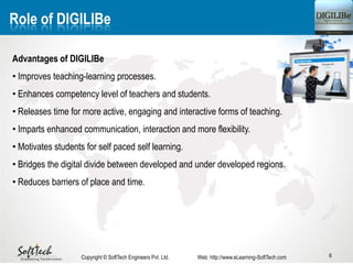 6
Role of DIGILIBe
Advantages of DIGILIBe
• Improves teaching-learning processes.
• Enhances competency level of teachers and students.
• Releases time for more active, engaging and interactive forms of teaching.
• Imparts enhanced communication, interaction and more flexibility.
• Motivates students for self paced self learning.
• Bridges the digital divide between developed and under developed regions.
• Reduces barriers of place and time.
Copyright © SoftTech Engineers Pvt. Ltd. Web: http://www.eLearning-SoftTech.com
 