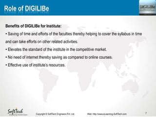 7
Role of DIGILIBe
Benefits of DIGILIBe for Institute:
• Saving of time and efforts of the faculties thereby helping to cover the syllabus in time
and can take efforts on other related activities.
• Elevates the standard of the institute in the competitive market.
• No need of internet thereby saving as compared to online courses.
• Effective use of institute’s resources.
Copyright © SoftTech Engineers Pvt. Ltd. Web: http://www.eLearning-SoftTech.com
 