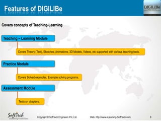 8Copyright © SoftTech Engineers Pvt. Ltd. Web: http://www.eLearning-SoftTech.com
Features of DIGILIBe
Covers concepts of Teaching-Learning
Covers Theory (Text), Sketches, Animations, 3D Models, Videos, etc supported with various teaching tools.
Teaching – Learning Module
Covers Solved examples, Example solving programs.
Practice Module
Tests on chapters.
Assessment Module
 