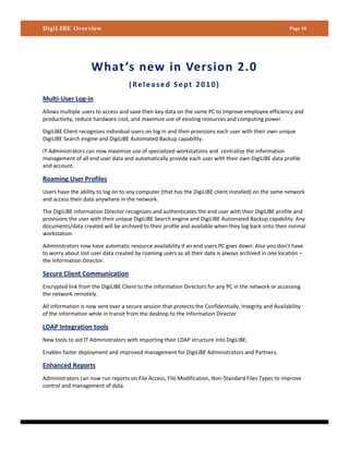 DigiLIBE Overview                                                                                        Page 10




                    What ’s new in Version 2.0
                                    (Released Sept 2010)
Multi-User Log-in
Allows multiple users to access and save their key data on the same PC to improve employee efficiency and
productivity, reduce hardware cost, and maximize use of existing resources and computing power.

DigiLIBE Client recognizes individual users on log in and then provisions each user with their own unique
DigiLIBE Search engine and DigiLIBE Automated Backup capability.

IT Administrators can now maximize use of specialized workstations and centralize the information
management of all end user data and automatically provide each user with their own DigiLIBE data profile
and account.

Roaming User Profiles
Users have the ability to log on to any computer (that has the DigiLIBE client installed) on the same network
and access their data anywhere in the network.

The DigiLIBE Information Director recognizes and authenticates the end user with their DigiLIBE profile and
provisions the user with their unique DigiLIBE Search engine and DigiLIBE Automated Backup capability. Any
documents/data created will be archived to their profile and available when they log back onto their normal
workstation.

Administrators now have automatic resource availability if an end users PC goes down. Also you don’t have
to worry about lost user data created by roaming users as all their data is always archived in one location –
the Information Director.

Secure Client Communication
Encrypted link from the DigiLIBE Client to the Information Directors for any PC in the network or accessing
the network remotely.

All information is now sent over a secure session that protects the Confidentially, Integrity and Availability
of the information while in transit from the desktop to the Information Director.

LDAP Integration tools
New tools to aid IT Administrators with importing their LDAP structure into DigiLIBE.

Enables faster deployment and improved management for DigiLIBE Administrators and Partners.

Enhanced Reports
Administrators can now run reports on File Access, File Modification, Non-Standard Files Types to improve
control and management of data.
 