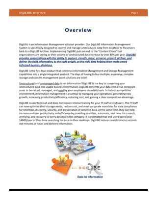 DigiLIBE Overview                                                                                      Page 2




                                          Overview

Digitiliti is an Information Management solution provider. Our DigiLIBE Information Management
System is specifically designed to control and manage unstructured data from desktops to fileservers
back to a DigiLIBE Archive. Implementing DigiLIBE puts an end to the “Content Chaos’ that
organizations are seeing as their volume of unstructured data increase by over 80% per year. DigiLIBE
provides organizations with the ability to capture, classify, share, preserve, protect, archive, and
deliver the right information, to the right people, at the right time helping them make smart
informed business decisions.

DigiLIBE is the first true product that combines Information Management and Storage Management
capabilities into a single integrated product. The days of having to buy multiple, expensive, complex
storage and content management point solutions are over!

Unstructured and unmanaged data is not Information! DigiLIBE is the key to converting your
unstructured data into usable business information. DigiLIBE converts your data into a true corporate
asset to be valued, managed, and used by your employees on a daily basis. In today’s competitive
environment, information management is essential to managing your operations, generating new
growth, increasing productivity/efficiency, reducing cost, and gaining a clear competitive advantage.

DigiLIBE is easy to install and does not require intense training for your IT staff or end users. The IT Staff
can now optimize their storage needs, reduce cost, and meet corporate mandates for data compliance
for retention, discovery, security, and preservation of sensitive data. At the same time, they can help
increase end user productivity and efficiency by providing seamless, automatic, real time data search,
archiving, and recovery to every desktop in the company. It is estimated that end users spend over
$4800/year of their time searching for data on their desktops. DigiLIBE reduces search time to seconds
not minutes or hours and delivers information.




                                                      Data to Information
 