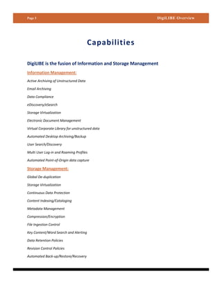 Page 3                                                     DigiLIBE Overview




                                        Capabilities

DigiLIBE is the fusion of Information and Storage Management
Information Management:
Active Archiving of Unstructured Data

Email Archiving

Data Compliance

eDiscovery/eSearch

Storage Virtualization

Electronic Document Management

Virtual Corporate Library for unstructured data

Automated Desktop Archiving/Backup

User Search/Discovery

Multi User Log-in and Roaming Profiles

Automated Point-of-Origin data capture

Storage Management:
Global De-duplication

Storage Virtualization

Continuous Data Protection

Content Indexing/Cataloging

Metadata Management

Compression/Encryption

File Ingestion Control

Key Content/Word Search and Alerting

Data Retention Policies

Revision Control Policies

Automated Back-up/Restore/Recovery
 