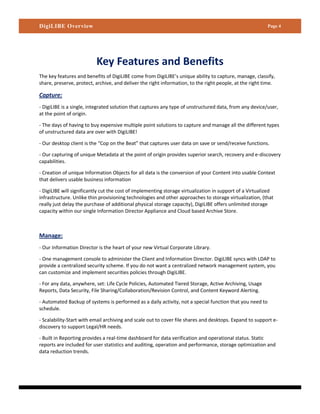 DigiLIBE Overview                                                                                         Page 4




                          Key Features and Benefits
The key features and benefits of DigiLIBE come from DigiLIBE’s unique ability to capture, manage, classify,
share, preserve, protect, archive, and deliver the right information, to the right people, at the right time.

Capture:
- DigiLIBE is a single, integrated solution that captures any type of unstructured data, from any device/user,
at the point of origin.

- The days of having to buy expensive multiple point solutions to capture and manage all the different types
of unstructured data are over with DigiLIBE!

- Our desktop client is the “Cop on the Beat” that captures user data on save or send/receive functions.

- Our capturing of unique Metadata at the point of origin provides superior search, recovery and e-discovery
capabilities.

- Creation of unique Information Objects for all data is the conversion of your Content into usable Context
that delivers usable business information

- DigiLIBE will significantly cut the cost of implementing storage virtualization in support of a Virtualized
infrastructure. Unlike thin provisioning technologies and other approaches to storage virtualization, (that
really just delay the purchase of additional physical storage capacity), DigiLIBE offers unlimited storage
capacity within our single Information Director Appliance and Cloud based Archive Store.



Manage:
- Our Information Director is the heart of your new Virtual Corporate Library.

- One management console to administer the Client and Information Director. DigiLIBE syncs with LDAP to
provide a centralized security scheme. If you do not want a centralized network management system, you
can customize and implement securities policies through DigiLIBE.

- For any data, anywhere, set: Life Cycle Policies, Automated Tiered Storage, Active Archiving, Usage
Reports, Data Security, File Sharing/Collaboration/Revision Control, and Content Keyword Alerting.

- Automated Backup of systems is performed as a daily activity, not a special function that you need to
schedule.

- Scalability-Start with email archiving and scale out to cover file shares and desktops. Expand to support e-
discovery to support Legal/HR needs.

- Built in Reporting provides a real-time dashboard for data verification and operational status. Static
reports are included for user statistics and auditing, operation and performance, storage optimization and
data reduction trends.
 